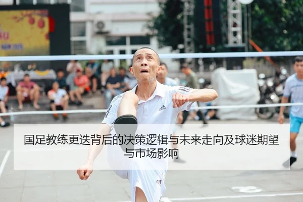 国足教练更迭背后的决策逻辑与未来走向及球迷期望与市场影响